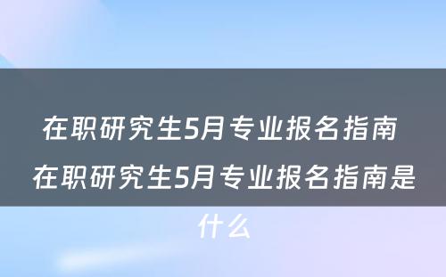 在职研究生5月专业报名指南 在职研究生5月专业报名指南是什么