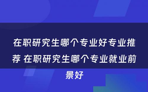 在职研究生哪个专业好专业推荐 在职研究生哪个专业就业前景好