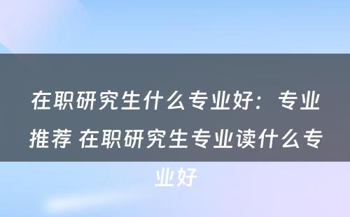 在职研究生什么专业好：专业推荐 在职研究生专业读什么专业好