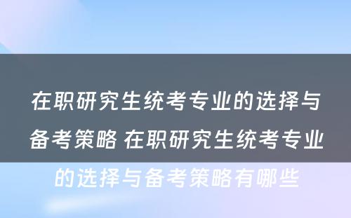 在职研究生统考专业的选择与备考策略 在职研究生统考专业的选择与备考策略有哪些