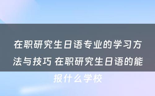 在职研究生日语专业的学习方法与技巧 在职研究生日语的能报什么学校