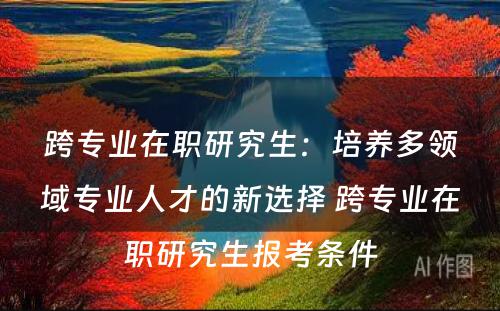 跨专业在职研究生：培养多领域专业人才的新选择 跨专业在职研究生报考条件