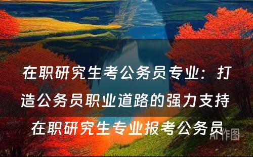 在职研究生考公务员专业：打造公务员职业道路的强力支持 在职研究生专业报考公务员