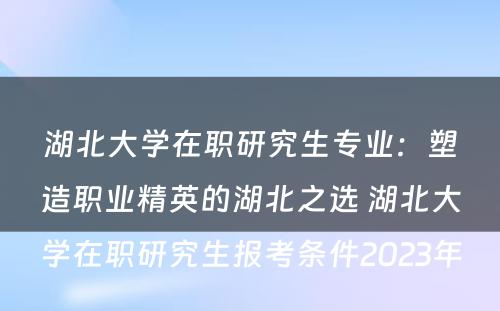 湖北大学在职研究生专业：塑造职业精英的湖北之选 湖北大学在职研究生报考条件2023年