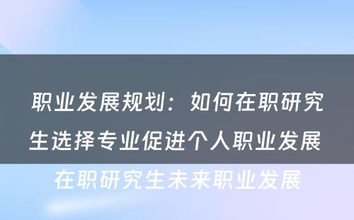 职业发展规划：如何在职研究生选择专业促进个人职业发展 在职研究生未来职业发展