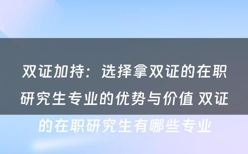 双证加持：选择拿双证的在职研究生专业的优势与价值 双证的在职研究生有哪些专业