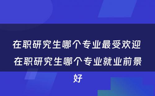 在职研究生哪个专业最受欢迎 在职研究生哪个专业就业前景好