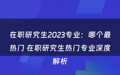 在职研究生2023专业：哪个最热门 在职研究生热门专业深度解析