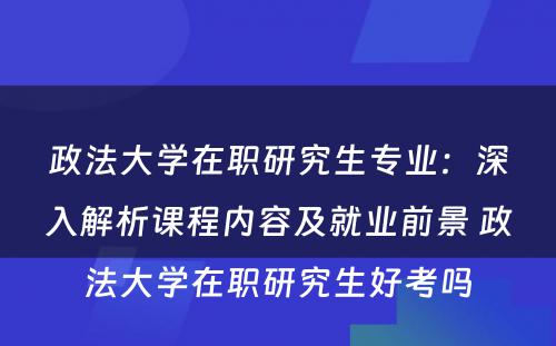 政法大学在职研究生专业：深入解析课程内容及就业前景 政法大学在职研究生好考吗