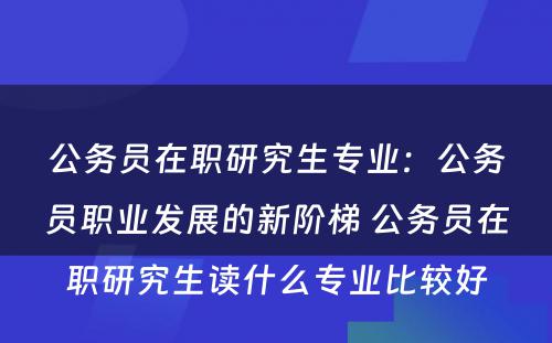 公务员在职研究生专业：公务员职业发展的新阶梯 公务员在职研究生读什么专业比较好