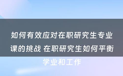 如何有效应对在职研究生专业课的挑战 在职研究生如何平衡学业和工作