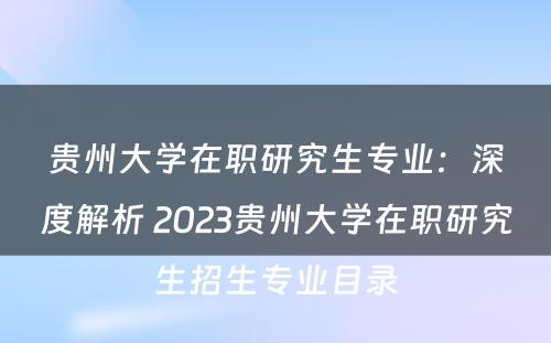 贵州大学在职研究生专业：深度解析 2023贵州大学在职研究生招生专业目录