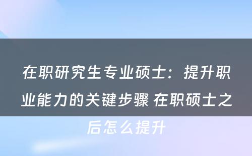 在职研究生专业硕士：提升职业能力的关键步骤 在职硕士之后怎么提升