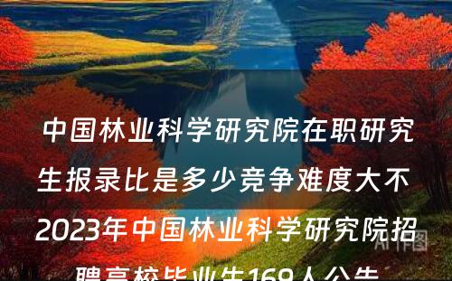 中国林业科学研究院在职研究生报录比是多少竞争难度大不 2023年中国林业科学研究院招聘高校毕业生169人公告