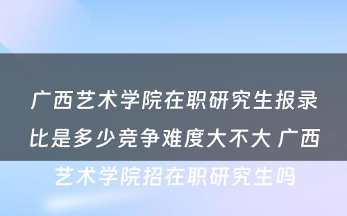 广西艺术学院在职研究生报录比是多少竞争难度大不大 广西艺术学院招在职研究生吗