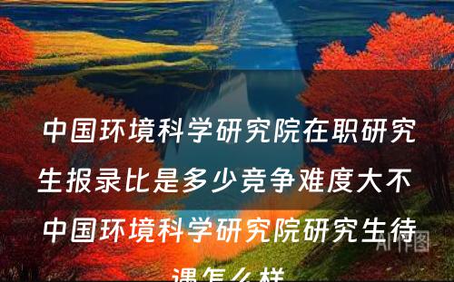 中国环境科学研究院在职研究生报录比是多少竞争难度大不 中国环境科学研究院研究生待遇怎么样