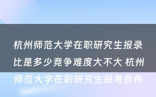 杭州师范大学在职研究生报录比是多少竞争难度大不大 杭州师范大学在职研究生报考条件