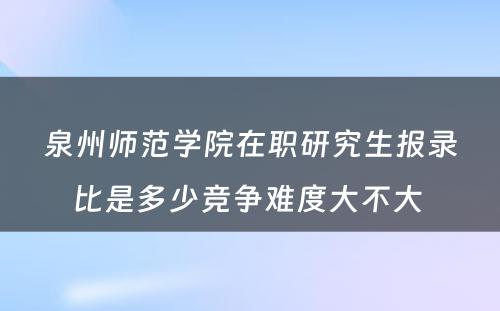 泉州师范学院在职研究生报录比是多少竞争难度大不大 