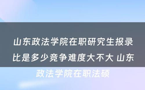 山东政法学院在职研究生报录比是多少竞争难度大不大 山东政法学院在职法硕