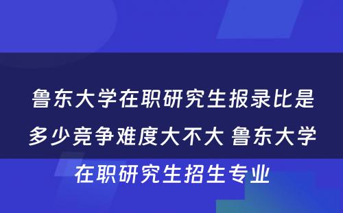 鲁东大学在职研究生报录比是多少竞争难度大不大 鲁东大学在职研究生招生专业