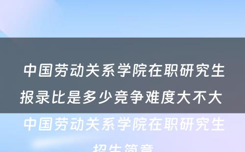 中国劳动关系学院在职研究生报录比是多少竞争难度大不大 中国劳动关系学院在职研究生招生简章