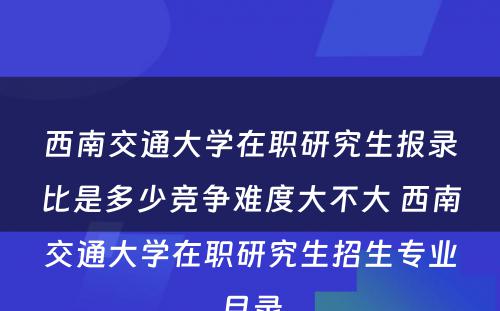 西南交通大学在职研究生报录比是多少竞争难度大不大 西南交通大学在职研究生招生专业目录