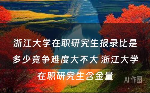 浙江大学在职研究生报录比是多少竞争难度大不大 浙江大学在职研究生含金量