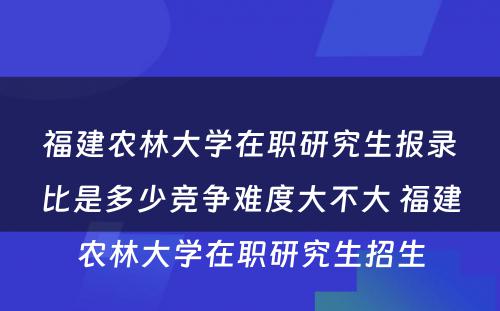 福建农林大学在职研究生报录比是多少竞争难度大不大 福建农林大学在职研究生招生