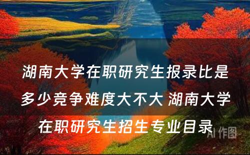 湖南大学在职研究生报录比是多少竞争难度大不大 湖南大学在职研究生招生专业目录