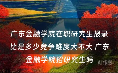 广东金融学院在职研究生报录比是多少竞争难度大不大 广东金融学院招研究生吗