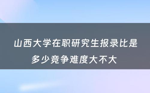 山西大学在职研究生报录比是多少竞争难度大不大 