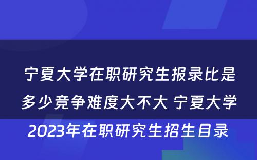 宁夏大学在职研究生报录比是多少竞争难度大不大 宁夏大学2023年在职研究生招生目录