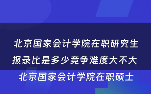 北京国家会计学院在职研究生报录比是多少竞争难度大不大 北京国家会计学院在职硕士