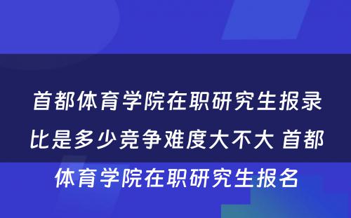 首都体育学院在职研究生报录比是多少竞争难度大不大 首都体育学院在职研究生报名