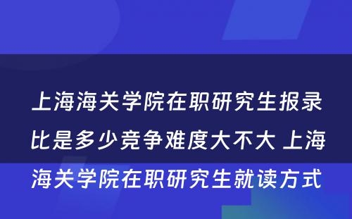 上海海关学院在职研究生报录比是多少竞争难度大不大 上海海关学院在职研究生就读方式