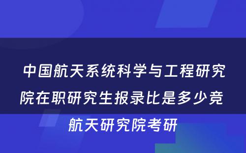 中国航天系统科学与工程研究院在职研究生报录比是多少竞 航天研究院考研