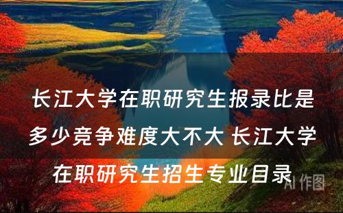 长江大学在职研究生报录比是多少竞争难度大不大 长江大学在职研究生招生专业目录