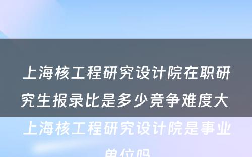 上海核工程研究设计院在职研究生报录比是多少竞争难度大 上海核工程研究设计院是事业单位吗