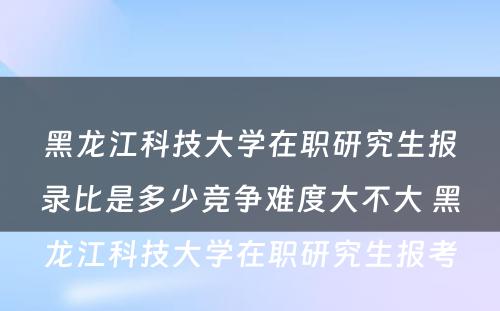 黑龙江科技大学在职研究生报录比是多少竞争难度大不大 黑龙江科技大学在职研究生报考