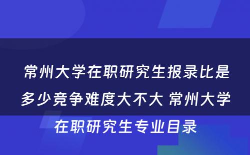 常州大学在职研究生报录比是多少竞争难度大不大 常州大学在职研究生专业目录