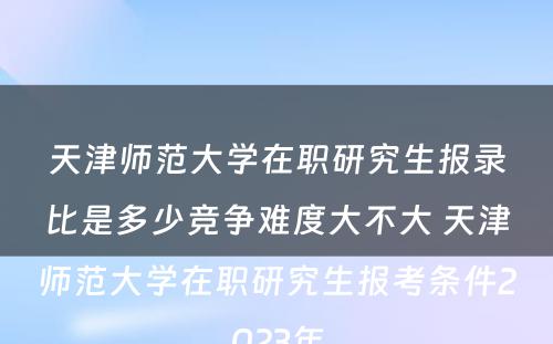 天津师范大学在职研究生报录比是多少竞争难度大不大 天津师范大学在职研究生报考条件2023年