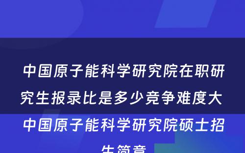 中国原子能科学研究院在职研究生报录比是多少竞争难度大 中国原子能科学研究院硕士招生简章