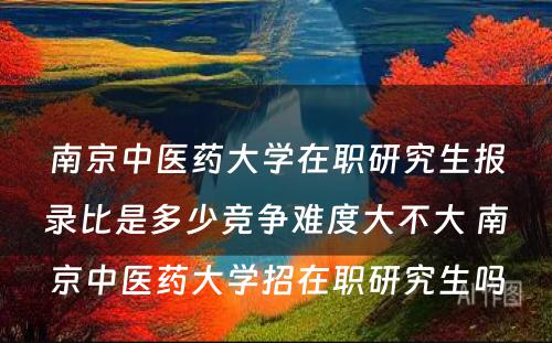 南京中医药大学在职研究生报录比是多少竞争难度大不大 南京中医药大学招在职研究生吗