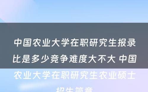 中国农业大学在职研究生报录比是多少竞争难度大不大 中国农业大学在职研究生农业硕士招生简章