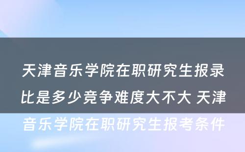 天津音乐学院在职研究生报录比是多少竞争难度大不大 天津音乐学院在职研究生报考条件