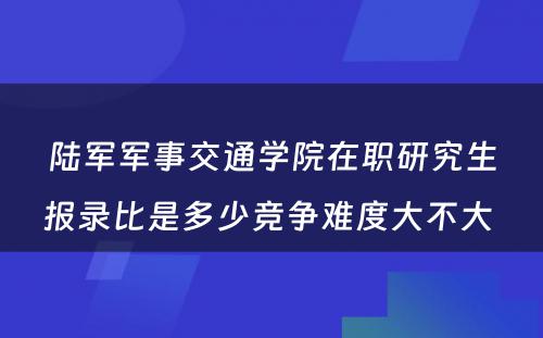 陆军军事交通学院在职研究生报录比是多少竞争难度大不大 