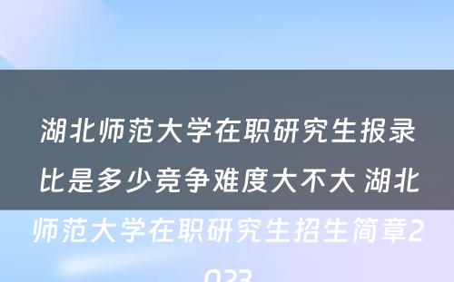 湖北师范大学在职研究生报录比是多少竞争难度大不大 湖北师范大学在职研究生招生简章2023