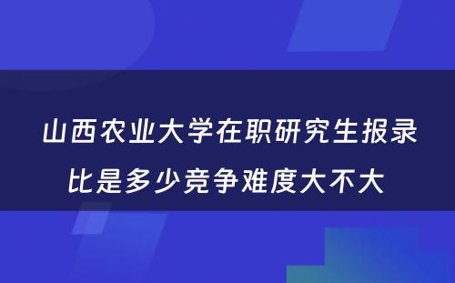 山西农业大学在职研究生报录比是多少竞争难度大不大 