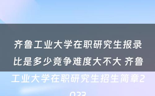 齐鲁工业大学在职研究生报录比是多少竞争难度大不大 齐鲁工业大学在职研究生招生简章2023