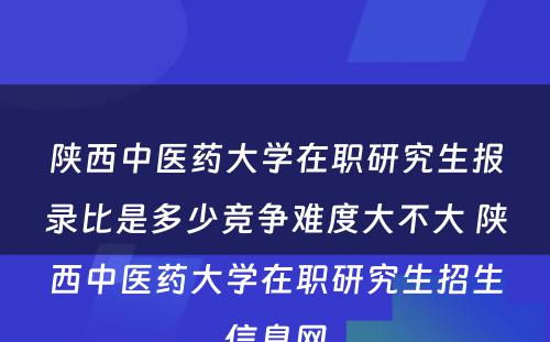 陕西中医药大学在职研究生报录比是多少竞争难度大不大 陕西中医药大学在职研究生招生信息网